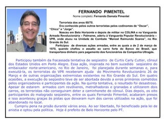 FERNANDO PIMENTEL
Nome completo: Fernando Damata Pimentel
Terrorista dos anos 60/70.
Era conhecido pelos outros terroristas pelos codinomes de “Oscar”,
“Chico” e “Jorge”.
Nasceu em Belo Horizonte e depois de militar no COLINA e na Vanguarda
Armada Revolucionária – Palmares, aderiu à Vanguarda Popular Revolucionária –
VPR, onde atuou na Unidade de Combate “Manoel Raimundo Soares”, no Rio
Grande do Sul.
Participou de diversas ações armadas, entre as quais a de 2 de março de
1970, quando chefiou o assalto ao carro forte do Banco do Brasil, que
transportava dinheiro para pagamento dos funcionários da Companhia Ultragás.
Participou também da fracassada tentativa de seqüestro de Curtis Carly Cutter, cônsul
dos Estados Unidos em Porto Alegre. Essa ação, inspirada no bem sucedido seqüestro do
embaixador norte-americano, no Rio de Janeiro, foi planejada durante semanas e, para
executá-la, os terroristas do VPR receberam ajuda do Movimento Revolucionário 26 de
Março e de outras organizações extremistas existentes no Rio Grande do Sul. Em quatro
ocasiões, a execução do seqüestro teve de ser abortada devido a erros primários cometidos
pelos organizadores e participantes da ação. Na quinta tentativa, o resultado foi desastroso.
Apesar de estarem armados com revólveres, metralhadoras e granadas e utilizarem dois
carros, os terroristas não conseguiram deter a caminhonete do cônsul. Dias depois, os oito
participantes do malogrado seqüestro, entre os quais Fernando Pimentel, acabaram presos
e isso aconteceu graças às pistas que deixaram num dos carros utilizados na ação, que foi
abandonado no local.
Cumpriu pena na prisão durante vários anos. Ao ser libertado, foi beneficiado pela lei de
anistia e optou pela política. Hoje é prefeito de Belo Horizonte pelo PT.
 