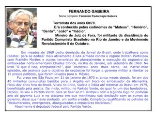 FERNANDO GABEIRA
Nome Completo: Fernando Paulo Nagle Gabeira
Terrorista dos anos 60/70.
Era conhecido pelos codinomes de “Mateus”, “Honório”,
“Bento”, “João” e “Inácio”.
Mineiro de Juiz de Fora, foi militante da dissidência do
Partido Comunista Brasileiro no Rio de Janeiro e do Movimento
Revolucionário 8 de Outubro.
Em meados de 1969 pediu demissão do Jornal do Brasil, onde trabalhava como
redator, para se dedicar mais ativamente à luta armada contra o regime militar. Participou
com Franklin Martins e outros terroristas do planejamento e execução do seqüestro do
embaixador norte-americano Charles Elbrick, no Rio de Janeiro, em setembro de 1969. No
livro “O que é isso, companheiro?”, que escreveu anos mais tarde, ao narrar esse
episódio, ele assinala que o objetivo do seqüestro foi forçar o governo militar a libertar os
15 presos políticos, que foram levados para o México.
Foi preso em São Paulo em 31 de janeiro de 1970 e, cinco meses depois, foi um dos
40 miliantes comunistas banidos para a Argélia em troca do embaixador da Alemanha.
Ficou dez anos fora do Brasil. Viveu no Chile, Suécia e Itália até retornar ao Brasil em 1979,
beneficiado pela anistia. De início, militou no Partido Verde, do qual foi um dos fundadores.
Depois, deixou o Partido Verde para se filiar ao PT. Rompeu com a legenda logo no primeiro
ano do governo Lula e no discurso em que manifestou sua desilusão com os rumos do
governo, disse que havia sonhado um sonho errado. Completou qualificando os petistas de
“deslumbrados, emergentes, aburguesados e impostores históricos.”
Atualmente é deputado federal pelo Partido Verde.
 