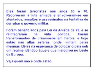 Eles foram terroristas nos anos 60 e 70.
Recorreram à luta armada e envolveram-se em
atentados, assaltos e assassinatos na tentativa de
derrubar o governo militar.
Foram beneficiados pela Lei da Anistia de 79, e se
reintegraram na vida política. Foram
transformados de criminosos em heróis, e hoje
estão nas altas esferas, onde militam pelas
mesmas idéias na esperança de colocar o país sob
um regime idêntico àquele que malogrou no Leste
da Europa.
Veja quem são e onde estão.
 