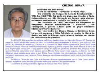 CHIZUO OSAVA
Terrorista dos anos 60/70.
Usava os codinomes “Fernando” e “Mário Japa”.
Era militante da Vanguarda Armada Revolucionária –
VAR. Em 26/07/68, fez parte do grupo que invadiu a Rádio
Independência, em São Bernando do Campo, para divulgar
mensagem revolucionária redigida por Carlos Marighela.
Em setembro de 1969, participou do Congresso da
Vanguarda Popular Revolucionária - Palmares , em
Teresópolis, e passou a fazer parte do grupo dissidente
liderado por Carlos Lamarca.
Por intermédio de Chizuo Osava, o terrorista Celso
Lungaretti comprou o Sítio Palmital, na região de Barra do
Azeite, no Vale do Ribeira, onde Lamarca instalou um campo
de treinamento de guerrilha.
Em 27/02/70, Chizuo sofreu um acidente na Estrada das Lágrimas, em São João Clímaco SP. Quando foi
socorrido, foram encontrados dentro do carro documentos comprometedores e armas, o que provocou sua
prisão. Ao saberem do acontecido, Lamarca e o comando da VPR ficaram apreensivos, pois Chizuo tinha
estado no Vale do Ribeira e poderia comprometer a ação da guerrilha naquela área. Para libertá-lo e tirá-lo do
país, foi planejado e executado o sequestro do cônsul do Japão em São Paulo. Em troca dele, Chizuo e outros
quatro militantes comunistas foram banidos para o México. Para ficarem mais seguros, os líderes da VAR
utilizaram seus contatos para saber o que Chizuo havia revelado nos interrogatórios, depois de preso. Na
mensagem que passou para Lamarca, Chizuo disse que os militares acreditavam que o foco da guerrilha estava
em Goiás.
Do México, Chizuo foi para Cuba e de lá para a Europa e posteriormente para o Chile. Com a anistia,
retornou ao Brasil e como anistiado político foi indenizado e recebe uma pensão mensal.
Atualmente é correspondente da agência de notícias Inter Press Service.
 