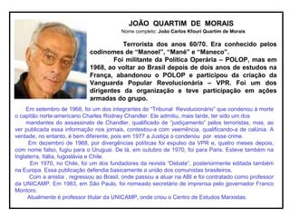 JOÃO QUARTIM DE MORAIS
Nome completo: João Carlos Kfouri Quartim de Morais
Terrorista dos anos 60/70. Era conhecido pelos
codinomes de “Manoel”, “Mané” e “Maneco”.
Foi militante da Política Operária – POLOP, mas em
1968, ao voltar ao Brasil depois de dois anos de estudos na
França, abandonou o POLOP e participou da criação da
Vanguarda Popular Revolucionária – VPR. Foi um dos
dirigentes da organização e teve participação em ações
armadas do grupo.
Em setembro de 1968, foi um dos integrantes do “Tribunal Revolucionário” que condenou à morte
o capitão norte-americano Charles Rodney Chandler. Ele admitiu, mais tarde, ter sido um dos
mandantes do assassinato de Chandler, qualificado de “justiçamento” pelos terroristas, mas, ao
ver publicada essa informação nos jornais, contestou-a com veemência, qualificando-a de calúnia. A
verdade, no entanto, é bem diferente, pois em 1977 a Justiça o condenou por esse crime.
Em dezembro de 1968, por divergências políticas foi expulso da VPR e, quatro meses depois,
com nome falso, fugiu para o Uruguai. De lá, em outubro de 1970, foi para Paris. Esteve também na
Inglaterra, Itália, Iugoslávia e Chile.
Em 1970, no Chile, foi um dos fundadores da revista “Debate”, posteriormente editada também
na Europa. Essa publicação defendia basicamente a união dos comunistas brasileiros.
Com a anistia , regressou ao Brasil, onde passou a atuar na ABI e foi contratado como professor
da UNICAMP. Em 1983, em São Paulo, foi nomeado secretário de imprensa pelo governador Franco
Montoro.
Atualmente é professor titular da UNICAMP, onde criou o Centro de Estudos Marxistas.
 