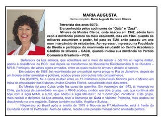 MARIA AUGUSTA
Nome completo: Maria Augusta Carneiro Ribeiro
Terrorista dos anos 60/70.
Era conhecida pelos codinomes de “Guta” e “Zazá”.
Mineira de Montes Claros, onde nasceu em 1947, aderiu bem
cedo à militância política no meio estudantil, mas em 1964, quando os
militares assumiram o poder, foi para os EUA onde passou um ano
num intercâmbio de estudantes. Ao regressar, ingressou na Faculdade
de Direito e participou do movimento estudantil no Centro Acadêmico
Cândido de Oliveira – CACO, quando iniciou sua militância no Partido
Comunista Brasileiro – PCB.
Defensora da luta armada, que acreditava ser o meio de resistir e pôr fim ao regime militar,
aderiu à dissidência do PCB, que depois se transformou no Movimento Revolucionário 8 de Outubro –
MR-8. Participou de várias ações armadas, entre as quais roubo de armas e assalto a bancos.
Em outubro de 1968, foi reconhecida por um policial numa praça no Rio de Janeiro e, depois de
um tiroteio entre terroristas e policiais, acabou presa com outros três companheiros.
Em 06/09/69, foi a única mulher entre os 15 militantes comunistas banidos para o México em
troca do embaixador dos Estados Unidos Charles Elbrick, sequestrado dois dias antes.
Do México foi para Cuba, onde fez curso de guerrilha. Em novembro de 1972, já morando no
Chile, participou da assembléia em que o MR-8 acabou cindido em dois grupos, um, que continua até
hoje com a sigla MR-8, e outro, que adotou a sigla MR-8/CP, de “Construção Partidária”. Este grupo,
mais radical e defensor da luta armada, teve a liderança de Guta e Vladimir Palmeira, mas acabou se
dissolvendo no ano seguinte. Esteve também na Itália, Argélia e Suécia.
Regressou ao Brasil após a anistia de 1979 e filiou-se ao PT.Atualmente, está à frente da
Ouvidoria Geral da Petrobrás. Além de salário, recebe uma pensão mensal como anistiada política.
 