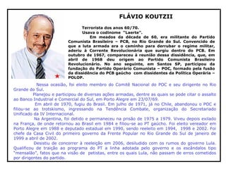 FLÁVIO KOUTZII
Terrorista dos anos 60/70.
Usava o codinome “Laerte”.
Em meados da década de 60, era militante do Partido
Comunista Brasileiro – PCB, no Rio Grande do Sul. Convencido de
que a luta armada era o caminho para derrubar o regime militar,
aderiu à Corrente Revolucionária que surgiu dentro do PCB. Em
outubro de 1967, compareceu à reunião dessa dissidência, que, em
abril de 1968 deu origem ao Partido Comunista Brasileiro
Revolucionário. No ano seguinte, em Santos SP, participou da
fundação do Partido Operário Comunista – POC, formado pela fusão
da dissidência do PCB gaúcho com dissidentes da Política Operária –
POLOP.
Nessa ocasião, foi eleito membro do Comitê Nacional do POC e seu dirigente no Rio
Grande do Sul.
Planejou e participou de diversas ações armadas, dentre as quais se pode citar o assalto
ao Banco Industrial e Comercial do Sul, em Porto Alegre em 23/07/69.
Em abril de 1970, fugiu do Brasil. Em julho de 1971, já no Chile, abandonou o POC e
filiou-se ao trotskismo, ingressando na Tendência Combate, organização do Secretariado
Unificado da IV Internacional.
Na Argentina, foi detido e permaneceu na prisão de 1975 a 1979. Viveu depois exilado
na França, de onde retornou ao Brasil em 1984 e filiou-se ao PT gaúcho. Foi eleito vereador em
Porto Alegre em 1988 e deputado estadual em 1990, sendo reeleito em 1994, 1998 e 2002. Foi
chefe da Casa Civil do primeiro governo da Frente Popular no Rio Grande do Sul de janeiro de
1999 a abril de 2002.
Desistiu de concorrer à reeleição em 2006, desiludido com os rumos do governo Lula.
Qualificou de traição ao programa do PT a linha adotada pelo governo e os escândalos tipo
“mensalão”, fatos que na visão de petistas, entre os quais Lula, não passam de erros cometidos
por dirigentes do partido.
 