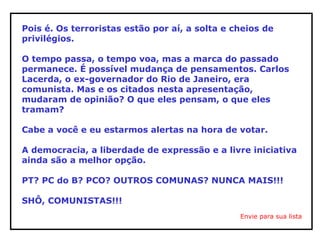 Pois é. Os terroristas estão por aí, a solta e cheios de
privilégios.
O tempo passa, o tempo voa, mas a marca do passado
permanece. É possível mudança de pensamentos. Carlos
Lacerda, o ex-governador do Rio de Janeiro, era
comunista. Mas e os citados nesta apresentação,
mudaram de opinião? O que eles pensam, o que eles
tramam?
Cabe a você e eu estarmos alertas na hora de votar.
A democracia, a liberdade de expressão e a livre iniciativa
ainda são a melhor opção.
PT? PC do B? PCO? OUTROS COMUNAS? NUNCA MAIS!!!
SHÔ, COMUNISTAS!!!
Envie para sua lista
 