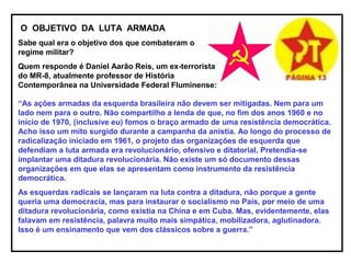 O OBJETIVO DA LUTA ARMADA
Sabe qual era o objetivo dos que combateram o
regime militar?
Quem responde é Daniel Aarão Reis, um ex-terrorista
do MR-8, atualmente professor de História
Contemporânea na Universidade Federal Fluminense:
“As ações armadas da esquerda brasileira não devem ser mitigadas. Nem para um
lado nem para o outro. Não compartilho a lenda de que, no fim dos anos 1960 e no
início de 1970, (inclusive eu) fomos o braço armado de uma resistência democrática.
Acho isso um mito surgido durante a campanha da anistia. Ao longo do processo de
radicalização iniciado em 1961, o projeto das organizações de esquerda que
defendiam a luta armada era revolucionário, ofensivo e ditatorial, Pretendia-se
implantar uma ditadura revolucionária. Não existe um só documento dessas
organizações em que elas se apresentam como instrumento da resistência
democrática.
As esquerdas radicais se lançaram na luta contra a ditadura, não porque a gente
queria uma democracia, mas para instaurar o socialismo no País, por meio de uma
ditadura revolucionária, como existia na China e em Cuba. Mas, evidentemente, elas
falavam em resistência, palavra muito mais simpática, mobilizadora, aglutinadora.
Isso é um ensinamento que vem dos clássicos sobre a guerra.”
 