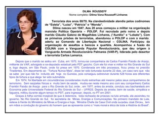 DILMA ROUSSEFF
Nome completo: Dilma Vana Rousseff Linhares
Terrorista dos anos 60/70. Na clandestinidade atendia pelos codinomes
de “Estela”, “Luiza”, “Patrícia” e “Wanda”.
Dilma nasceu em 1947. Aos 20 anos começou a militar na organização
marxista Política Operária – POLOP. Foi recrutada pelo noivo e depois
marido Cláudio Galeno de Magalhães Linhares, (“Aurélio” e “Lobato”). Com
as primeiras prisões de terroristas, abandonou o POLOP e com o marido
aderiu ao Comando de Libertação Nacional – COLINA. Participou da
organização de assaltos a bancos e quartéis. Acompanhou a fusão do
COLINA com a Vanguarda Popular Revolucionária, que deu origem à
Vanguarda Armada Revolucionária Palmares (VAR-P), liderada pelo desertor
e terrorista Carlos Lamarca.
Depois que o marido se asilou em Cuba, em 1970, tornou-se companheira de Carlos Franklin Paixão de Araújo,
militante da VAR, advogado e ex-deputado estadual pelo PDT gaúcho. Com ele foi viver e militar no Rio Grande do Sul
e, logo depois, em São Paulo, onde foi presa em 1970. Condenada em três processos, ficou presa no presídio
Tiradentes. Em depoimento ao “Tortura Nunca Mais”, disse ter sido torturada durante 22 dias, um caso raro que não
se sabe por que não foi incluído até hoje no Guiness, pois conseguiu sobreviver durante 528 horas aos diferentes
tipos de tortura a que alega ter sido submetida.
Em 1974, foi libertada em circunstâncias consideradas muito estranhas até mesmo pelos seus companheiros de
terrorismo. Sem seqüelas físicas e muito bem de saúde, mudou-se neste mesmo ano com seu companheiro Carlos
Franklin Paixão de Araújo para o Rio Grande do Sul, onde , em 1977, antes da anistia, concluiu seu bacharelado em
Economia pela Universidade Federal do Rio Grande do Sul – UFRGS. Depois da anistia, bem de saúde, simpática e
fagueira, militou durante algum tempo no PDT, para ingressar, depois, no PT em 2001.
Graças à folha corrida invejável de que é detentora, toda recheada de proezas na luta armada, ela ascendeu no
governo. No Rio Grande do Sul, foi secretária de Minas, Energia e Comunicações. No primeiro mandato de Lula,
esteve à frente do Ministério de Minas e Energia e hoje, ´Ministra Chefe da Casa Civil onde sucedeu José Dirceu, tem
em mãos a condução do governo do homem que se apresenta como o “mais moral e ético de toda a História do Brasil”.
 