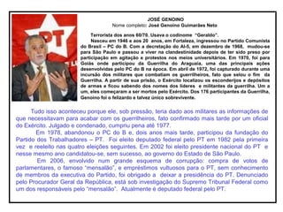 JOSÉ GENOINO
Nome completo: José Genoino Guimarães Neto
Terrorista dos anos 60/70. Usava o codinome “Geraldo”.
Nasceu em 1946 e aos 20 anos, em Fortaleza, ingressou no Partido Comunista
do Brasil – PC do B. Com a decretação do AI-5, em dezembro de 1968, mudou-se
para São Paulo e passou a viver na clandestinidade depois de ter sido preso por
participação em agitação e protestos nos meios universitários. Em 1970, foi para
Goiás onde participou da Guerrilha do Araguaia, uma das principais ações
desenvolvidas pelo PC do B na época. Em abril de 1972, foi capturado durante uma
incursão dos militares que combatiam os guerrilheiros, fato que selou o fim da
Guerrilha. A partir de sua prisão, o Exército localizou os esconderijos e depósitos
de armas e ficou sabendo dos nomes dos líderes e militantes da guerrilha. Um a
um, eles começaram a ser mortos pelo Exército. Dos 176 participantes da Guerrilha,
Genoino foi o felizardo e talvez único sobrevivente.
Tudo isso aconteceu porque ele, sob pressão, teria dado aos militares as informações de
que necessitavam para acabar com os guerrilheiros, fato confirmado mais tarde por um oficial
do Exército. Julgado e condenado, cumpriu pena até 1977.
Em 1978, abandonou o PC do B e, dois anos mais tarde, participou da fundação do
Partido dos Trabalhadores – PT. Foi eleito deputado federal pelo PT em 1982 pela primeira
vez e reeleito nas quatro eleições seguintes. Em 2002 foi eleito presidente nacional do PT e
nesse mesmo ano candidatou-se, sem sucesso, ao governo do Estado de São Paulo.
Em 2006, envolvido num grande esquema de corrupção: compra de votos de
parlamentares, o famoso “mensalão”, e empréstimos vultuosos para o PT, sem conhecimento
de membros da executiva do Partido, foi obrigado a deixar a presidência do PT. Denunciado
pelo Procurador Geral da República, está sob investigação do Supremo Tribunal Federal como
um dos responsáveis pelo “mensalão”. Atualmente é deputado federal pelo PT.
 