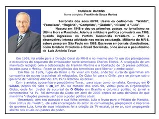 FRANKLIN MARTINS
Nome completo: Franklin de Souza Martins
Terrorista dos anos 60/70. Usava os codinomes “Waldir”,
“Francisco”, “Rogério”, “Comprido”, “Grande”, “Nilson” e “Lula”.
Nasceu em 1948 e deu os primeiros passos no jornalismo na
Última Hora e Manchete. Aderiu à militância política comunista em 1966,
quando ingressou no Partido Comunista Brasileiro – PCB e
desenvolveu intensa atividade nos meios estudantis. Militante do MR-8,
esteve preso em São Paulo em 1968. Escreveu em jornais clandestinos,
como Unidade Proletária e Brasil Socialista, onde usava o pseudônimo
de Luís Antônio Tovar
Em 1969, foi eleito para a Direção Geral do MR-8 e no mesmo ano foi um dos planejadores
e executores do sequestro do embaixador norte-americano Charles Elbrick. A divulgação de um
manifesto redigido com a colaboração de Franklin Martins e a libertação de 15 presos políticos,
levados para o México, foram as exigências dos terroristas para libertar o embaixador.
Em fins de 1969, fugiu do Brasil e foi viver em Cuba, onde fez curso de guerrilhas em
companhia de outros brasileiros ali refugiados. De Cuba foi para o Chile, para se abrigar sob o
governo de Salvador Allende. Em 1973 retornou ao Brasil.
Com a anistia, aposentou o pseudônimo Tovar, para atuar como jornalista. Começou em O
Globo, depois foi para o JB¸em 85. Na metade dos anos 90, voltou para as Organizações
Globo, onde foi diretor da sucursal de O Globo em Brasília e colunista político no jornal e
comentarista na TV. Foi demitido da Globo em abril de 2006 depois de uma denúncia de que
mantinha “relações promíscuas” com o poder político atual.
Encantado com seu passado e sua folha corrida, Lula o levou para o Palácio do Planalto.
Com status de ministro, ele está encarregado do setor de comunicação, propaganda e imprensa
do governo Lula. Uma de suas iniciativas foi a criação da TV estatal, já no ar, com propaganda
aberta dos atuais ocupantes do poder.
 