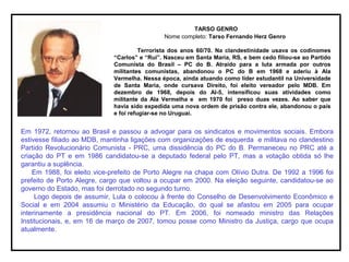 TARSO GENRO
Nome completo: Tarso Fernando Herz Genro
Terrorista dos anos 60/70. Na clandestinidade usava os codinomes
“Carlos” e “Rui”. Nasceu em Santa Maria, RS, e bem cedo filiou-se ao Partido
Comunista do Brasil – PC do B. Atraído para a luta armada por outros
militantes comunistas, abandonou o PC do B em 1968 e aderiu à Ala
Vermelha. Nessa época, ainda atuando como líder estudantil na Universidade
de Santa Maria, onde cursava Direito, foi eleito vereador pelo MDB. Em
dezembro de 1968, depois do AI-5, intensificou suas atividades como
militante da Ala Vermelha e em 1970 foi preso duas vezes. Ao saber que
havia sido expedida uma nova ordem de prisão contra ele, abandonou o país
e foi refugiar-se no Uruguai.
Em 1972, retornou ao Brasil e passou a advogar para os sindicatos e movimentos sociais. Embora
estivesse filiado ao MDB, mantinha ligações com organizações de esquerda e militava no clandestino
Partido Revolucionário Comunista - PRC, uma dissidência do PC do B. Permaneceu no PRC até a
criação do PT e em 1986 candidatou-se a deputado federal pelo PT, mas a votação obtida só lhe
garantiu a suplência.
Em 1988, foi eleito vice-prefeito de Porto Alegre na chapa com Olívio Dutra. De 1992 a 1996 foi
prefeito de Porto Alegre, cargo que voltou a ocupar em 2000. Na eleição seguinte, candidatou-se ao
governo do Estado, mas foi derrotado no segundo turno.
Logo depois de assumir, Lula o colocou à frente do Conselho de Desenvolvimento Econômico e
Social e em 2004 assumiu o Ministério da Educação, do qual se afastou em 2005 para ocupar
interinamente a presidência nacional do PT. Em 2006, foi nomeado ministro das Relações
Institucionais, e, em 16 de março de 2007, tomou posse como Ministro da Justiça, cargo que ocupa
atualmente.
 