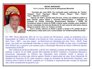 BRUNO MARANHÃO
Nome completo: Bruno Costa de Albuquerque Maranhão
Terrorista dos anos 60/70. Era conhecido pelos codinomes de “Carlos”,
“Fabiano”, “Fred”, “Henrique”, “Márcio” “Paulo”, “Roque”, “Tião”, “Valmir”,
“Ceci”, “Marinho” e “Robson”.
Nasceu em 1939 e, quando tinha 20 anos, iniciou sua militância política na
Ação Popular, aderiu depois à “Corrente Revolucionária” e participou da
fundação do Partido Comunista Revolucionário Brasileiro – PCRB. Em
Pernambuco esteve à frente do PCRB e liderou ações armadas como assaltos a
bancos e atentados. No início da década de 70, sem nunca ter sido preso, buscou
refúgio no exterior. Viveu na França e no Chile.
Com a anistia, retornou ao Brasil e ajudou a fundar o PT, partido de que o
PCRB passou a fazer parte com o nome fantasia de Tendência Brasil Socialista.
Em 1997, Bruno Maranhão, filho de um rico usineiro de Pernambuco, amigo do presidente Lula e
frequentador do Palácio do Planalto e da Granja do Torto, provocou uma cisão no Movimento dos
Sem Terra – MST – que deu origem ao Movimento de Libertação dos Sem Terra – MLST. Esse
grupo, que pode ser considerado extensão ou braço armado do PCRB na área rural, é sustentado
com dinheiro que o governo Lula repassa para a Associação Nacional de Apoio à Reforma Agrária,
mantenedora do MLST.
Sob a liderança de Bruno Maranhão, o MLST tem realizado invasões de Ministérios e repartições
públicas. A última foi em 2006, quando 500 militantes do MLST invadiram o Congresso Nacional e
provocaram depredação na Câmara dos Deputados para protestar contra a demora na
desapropriação de terras para reforma agrária. Devido à repercussão do caso, Bruno Maranhão foi
afastado da Executiva do PT onde ocupava o cargo de secretário de Movimentos Populares, mas
continua ativo à frente do MLST, presente em 12 Estados e responsável pela invasão de fazendas
sob o olhar complacente do governo Lula.
 