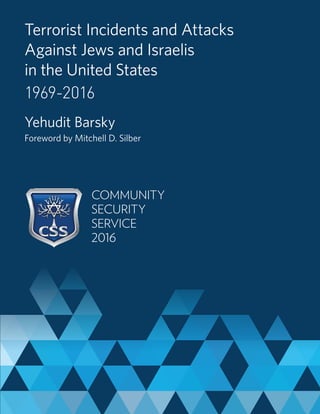 Terrorist Incidents and Attacks
Against Jews and Israelis
in the United States
1969-2016
Yehudit Barsky
Foreword by Mitchell D. Silber
COMMUNITY
SECURITY
SERVICE
2016
 