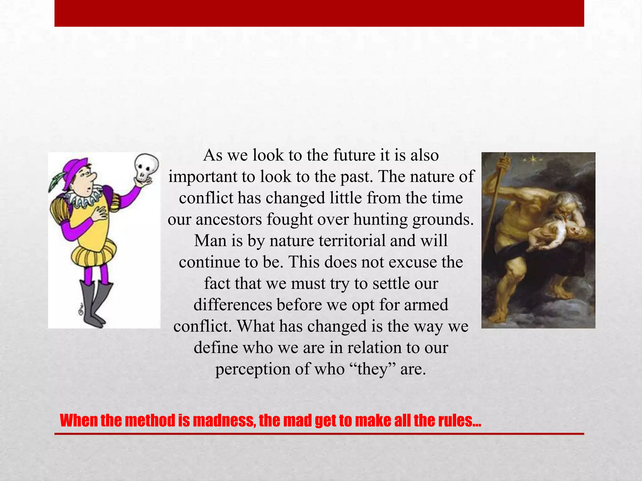 As we look to the future it is also
               important to look to the past. The nature of
                 conflict has changed little from the time
               our ancestors fought over hunting grounds.
                   Man is by nature territorial and will
                 continue to be. This does not excuse the
                    fact that we must try to settle our
                   differences before we opt for armed
                conflict. What has changed is the way we
                   define who we are in relation to our
                      perception of who “they” are.

When the method is madness, the mad get to make all the rules…
 