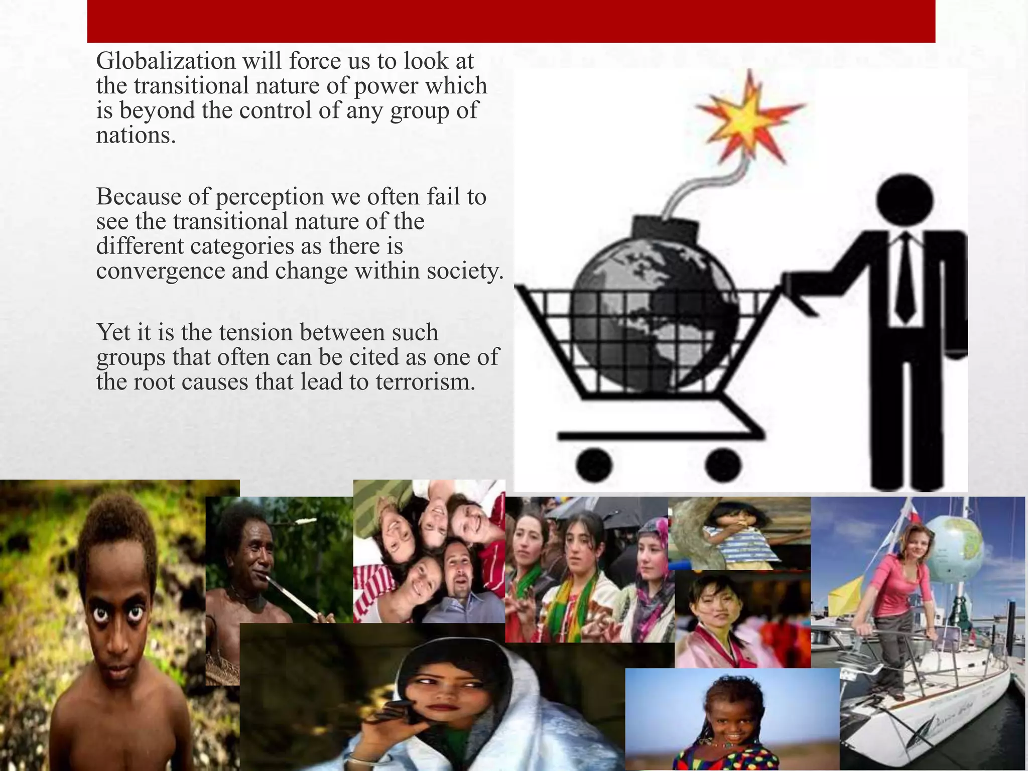 Globalization will force us to look at
the transitional nature of power which
is beyond the control of any group of
nations.

Because of perception we often fail to
see the transitional nature of the
different categories as there is
convergence and change within society.

Yet it is the tension between such
groups that often can be cited as one of
the root causes that lead to terrorism.
 