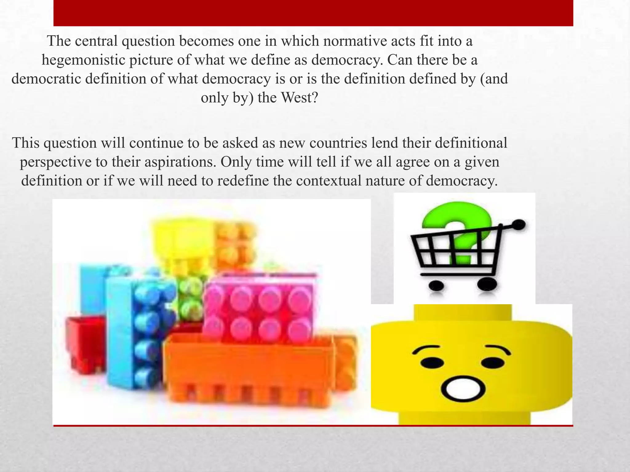 The central question becomes one in which normative acts fit into a
   hegemonistic picture of what we define as democracy. Can there be a
democratic definition of what democracy is or is the definition defined by (and
                              only by) the West?

This question will continue to be asked as new countries lend their definitional
 perspective to their aspirations. Only time will tell if we all agree on a given
 definition or if we will need to redefine the contextual nature of democracy.
 