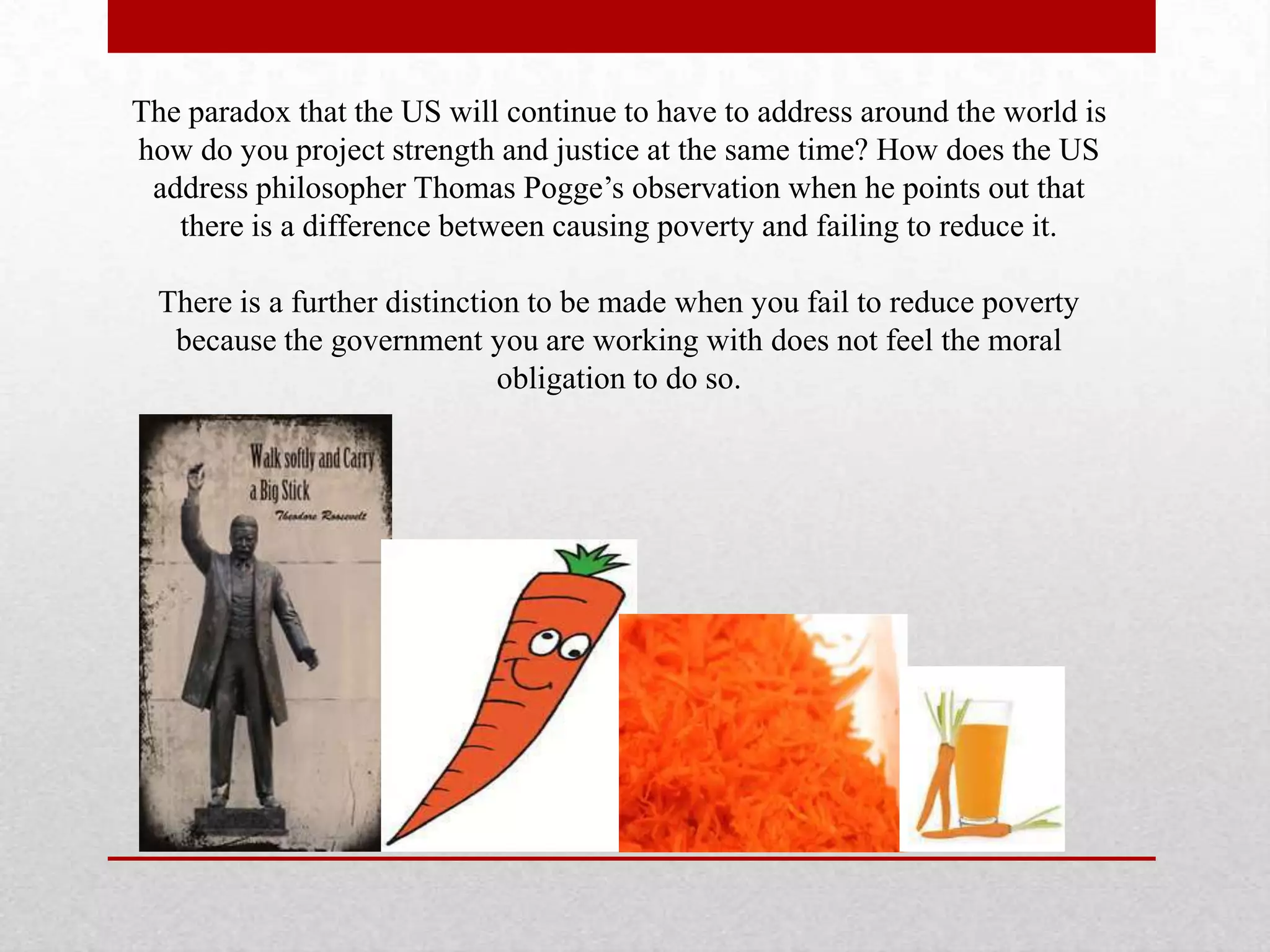 The paradox that the US will continue to have to address around the world is
how do you project strength and justice at the same time? How does the US
 address philosopher Thomas Pogge’s observation when he points out that
   there is a difference between causing poverty and failing to reduce it.

  There is a further distinction to be made when you fail to reduce poverty
   because the government you are working with does not feel the moral
                               obligation to do so.
 