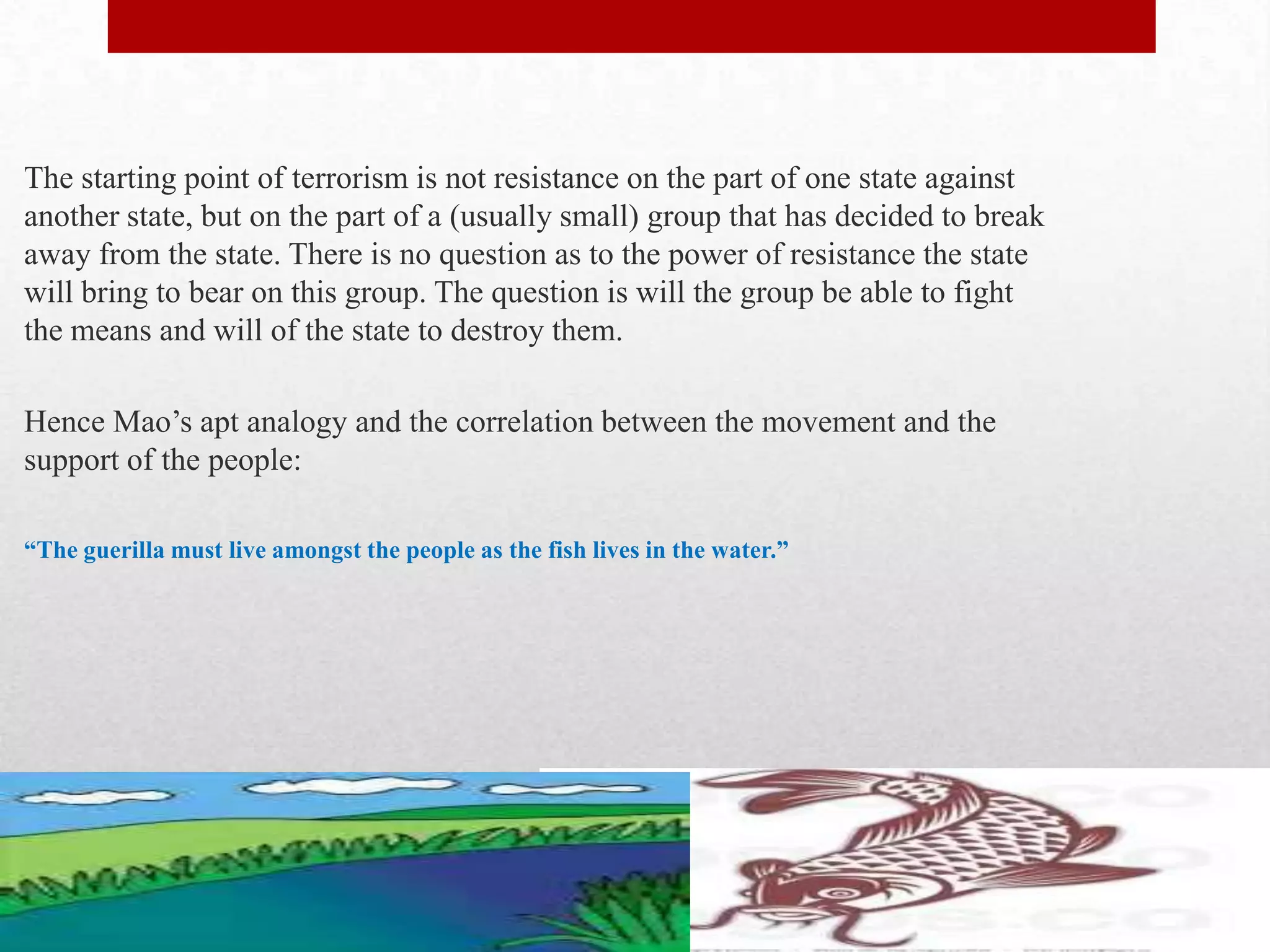 The starting point of terrorism is not resistance on the part of one state against
another state, but on the part of a (usually small) group that has decided to break
away from the state. There is no question as to the power of resistance the state
will bring to bear on this group. The question is will the group be able to fight
the means and will of the state to destroy them.

Hence Mao’s apt analogy and the correlation between the movement and the
support of the people:

“The guerilla must live amongst the people as the fish lives in the water.”
 