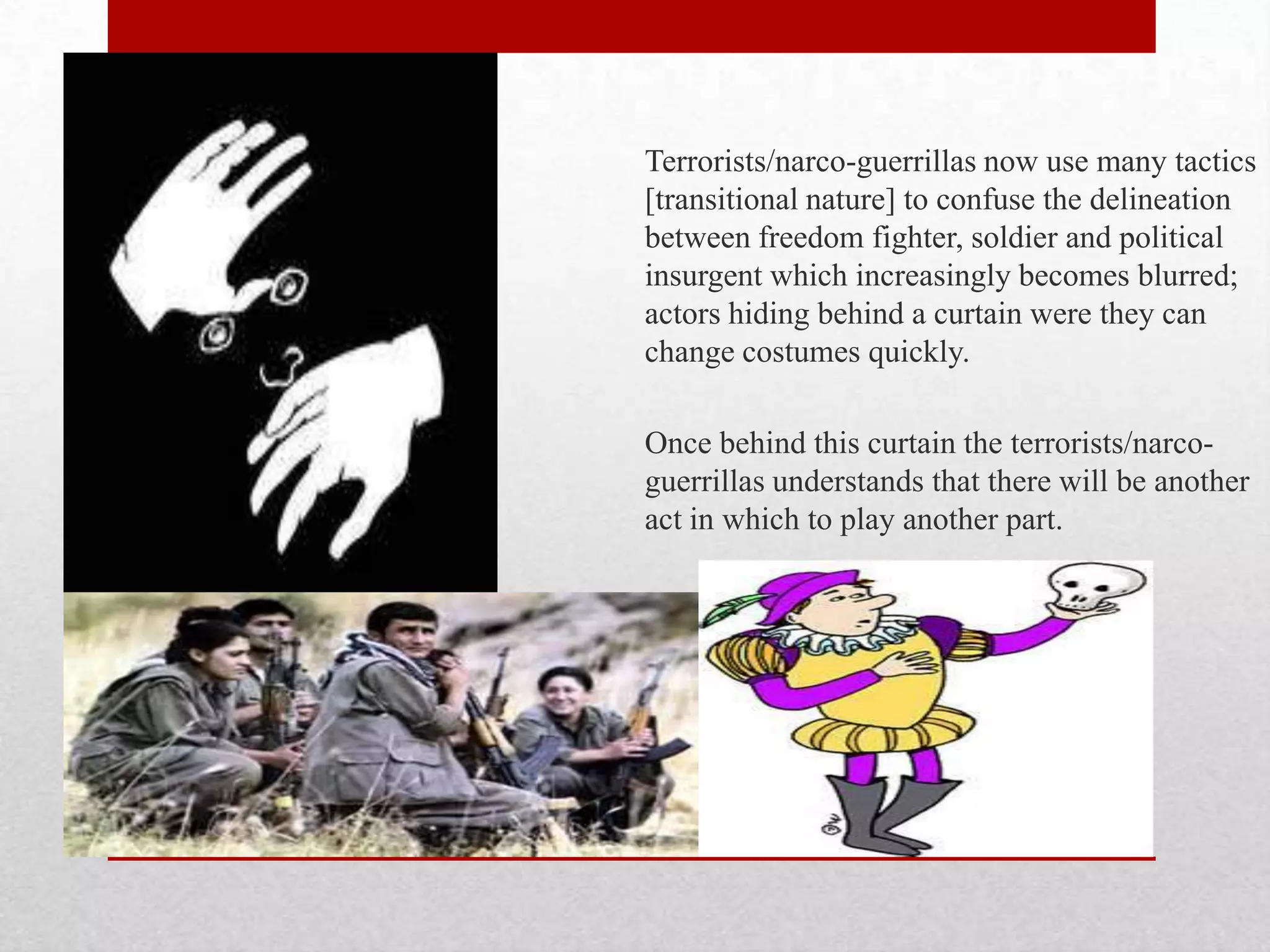 Terrorists/narco-guerrillas now use many tactics
[transitional nature] to confuse the delineation
between freedom fighter, soldier and political
insurgent which increasingly becomes blurred;
actors hiding behind a curtain were they can
change costumes quickly.

Once behind this curtain the terrorists/narco-
guerrillas understands that there will be another
act in which to play another part.
 