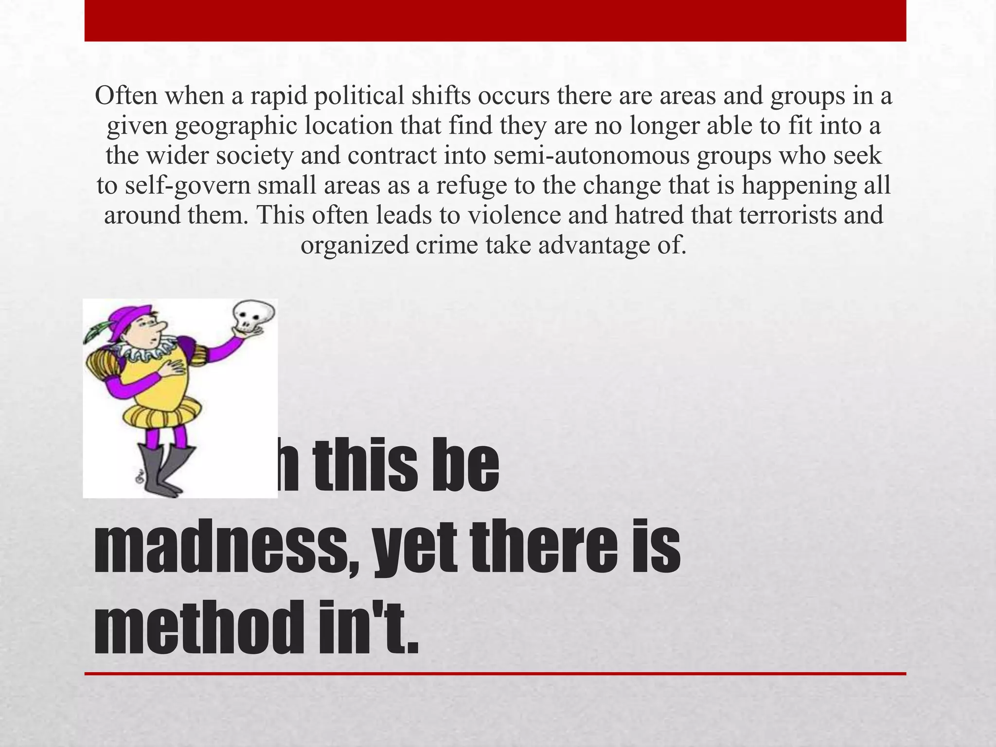 Often when a rapid political shifts occurs there are areas and groups in a
 given geographic location that find they are no longer able to fit into a
 the wider society and contract into semi-autonomous groups who seek
to self-govern small areas as a refuge to the change that is happening all
 around them. This often leads to violence and hatred that terrorists and
                   organized crime take advantage of.




Though this be
madness, yet there is
method in't.
 