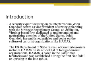Introduction
? A security expert focusing on counterterrorism, John
Guandolo serves as vice president of strategic planning
with the Strategic Engagement Group, an Arlington,
Virginia-based firm dedicated to understanding and
neutralizing enemies of the United States. John
Guandolo has published articles and books on the
culture of terrorist organizations like HAMAS.
The US Department of State Bureau of Counterterrorism
includes HAMAS on its official list of foreign terrorist
organizations. HAMAS is based in the Palestinian
territories and was established during the first intifada,
or uprising in the late 1980s.
 