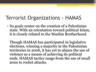 Terrorist Organizations - HAMAS
? Its goals center on the creation of a Palestinian
state. With an orientation toward political Islam,
it is closely related to the Muslim Brotherhood.
Though HAMAS has participated in legislative
elections, winning a majority in the Palestinian
territories in 2006, it has yet to abjure the use of
violence as a means of achieving its political
ends. HAMAS tactics range from the use of small
arms to rocket attacks.
 
