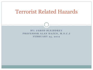 Terrorist Related Hazards


      BY: JAROD BLEIBDREY
  PROFESSOR ALAN HAZEN, M.S.C.J
        FEBRUARY 25, 2012
 