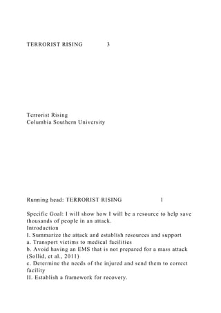 TERRORIST RISING 3
Terrorist Rising
Columbia Southern University
Running head: TERRORIST RISING 1
Specific Goal: I will show how I will be a resource to help save
thousands of people in an attack.
Introduction
I. Summarize the attack and establish resources and support
a. Transport victims to medical facilities
b. Avoid having an EMS that is not prepared for a mass attack
(Sollid, et al., 2011)
c. Determine the needs of the injured and send them to correct
facility
II. Establish a framework for recovery.
 