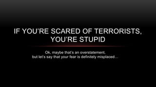 Ok, maybe that’s an overstatement,
but let’s say that your fear is definitely misplaced…
IF YOU’RE SCARED OF TERRORISTS,
YOU’RE STUPID
 
