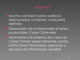Mucha confusión sobre políticas relacionadas a Internet, nada está definido Desempleo de profesionales jóvenes, potenciales Cyber Criminales Alarmante crecimiento de casos de Cyber Crimen especialmente contra instituciones financieras, personas y recursos de información sensible 