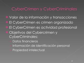 Valor de la información y transacciones El CyberCrimen es crimen organizado El CyberCrimen es actividad profesional Objetivos del Cybercrimen y CyberCriminales: Datos financieros Información de identificación personal Propiedad intelectual 