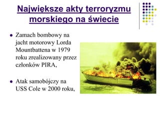 Największe akty terroryzmu
morskiego na świecie
 Zamach bombowy na
jacht motorowy Lorda
Mountbattena w 1979
roku zrealizowany przez
członków PIRA,
 Atak samobójczy na
USS Cole w 2000 roku,
 