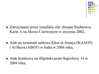  Zatrzymanie przez izraelskie siły zbrojne frachtowca
Karin A na Morzu Czerwonym w styczniu 2002,
 Atak na terminale naftowe Khor al-Amaya (KAAOT)
i Al Basra (ABOT) w Iraku w 2004 roku,
 Atak bombowy na filipiński prom Superferry 14 w
2004 roku,
 