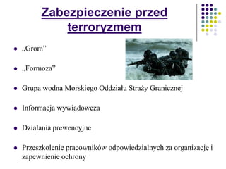 Zabezpieczenie przed
terroryzmem
 „Grom”
 „Formoza”
 Grupa wodna Morskiego Oddziału Straży Granicznej
 Informacja wywiadowcza
 Działania prewencyjne
 Przeszkolenie pracowników odpowiedzialnych za organizację i
zapewnienie ochrony
 