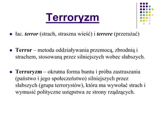 Terroryzm
 łac. terror (strach, straszna wieść) i terrere (przerażać)
 Terror – metoda oddziaływania przemocą, zbrodnią i
strachem, stosowaną przez silniejszych wobec słabszych.
 Terroryzm – okrutna forma buntu i próba zastraszania
(państwo i jego społeczeństwo) silniejszych przez
słabszych (grupa terrorystów), która ma wywołać strach i
wymusić polityczne ustępstwa ze strony rządzących.
 