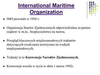 International Maritime
Organization
 IMO powstało w 1958 r.
 Organizacja Stanów Zjednoczonych odpowiedzialna za pomoc
rządowi w m.in.. bezpieczeństwu na morzu,
 Przegląd kluczowych międzynarodowych traktatów
dotyczących zwalczania terroryzmu na wodach
międzynarodowych,
 Traktaty te to Konwencja Narodów Zjednoczonych,
 Konwencja weszła w życie w dniu 1 marca 1992r.
 