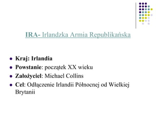 IRA- Irlandzka Armia Republikańska
 Kraj: Irlandia
 Powstanie: początek XX wieku
 Założyciel: Michael Collins
 Cel: Odłączenie Irlandii Północnej od Wielkiej
Brytanii
 