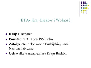 ETA- Kraj Basków i Wolność
 Kraj: Hiszpania
 Powstanie: 31 lipca 1959 roku
 Założyciele: członkowie Baskijskiej Partii
Nacjonalistycznej
 Cel: walka o niezależność Kraju Basków
 
