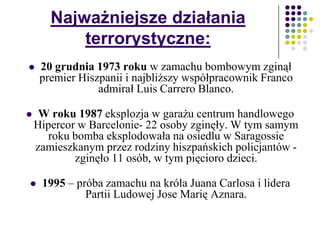 Najważniejsze działania
terrorystyczne:
 20 grudnia 1973 roku w zamachu bombowym zginął
premier Hiszpanii i najbliższy współpracownik Franco
admirał Luis Carrero Blanco.
 W roku 1987 eksplozja w garażu centrum handlowego
Hipercor w Barcelonie- 22 osoby zginęły. W tym samym
roku bomba eksplodowała na osiedlu w Saragossie
zamieszkanym przez rodziny hiszpańskich policjantów -
zginęło 11 osób, w tym pięcioro dzieci.
 1995 – próba zamachu na króla Juana Carlosa i lidera
Partii Ludowej Jose Marię Aznara.
 