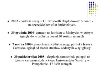  2002 - podczas szczytu UE w Sewilli eksplodowało 5 bomb -
na szczęście bez ofiar śmiertelnych.
 30 grudnia 2006- zamach na lotnisku w Madrycie, w którym
zginęły dwie osoby, a ponad 20 zostało rannych.
 7 marca 2008- zamach na socjalistycznego polityka Isaiasa
Carrasco- zginął od trzech strzałów oddanych w tył głowy.
 30 października 2008– eksplozja samochodu pułapki na
terenie kampusu studenckiego Uniwersytetu Nawarry w
Pampelunie- 17 osób rannych.
 