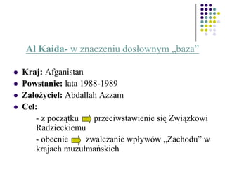 Al Kaida- w znaczeniu dosłownym „baza”
 Kraj: Afganistan
 Powstanie: lata 1988-1989
 Założyciel: Abdallah Azzam
 Cel:
- z początku przeciwstawienie się Związkowi
Radzieckiemu
- obecnie zwalczanie wpływów „Zachodu” w
krajach muzułmańskich
 