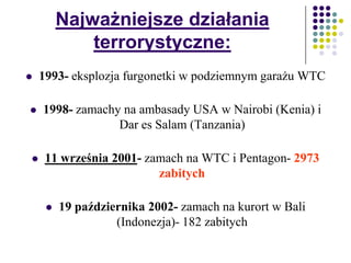 Najważniejsze działania
terrorystyczne:
 1993- eksplozja furgonetki w podziemnym garażu WTC
 1998- zamachy na ambasady USA w Nairobi (Kenia) i
Dar es Salam (Tanzania)
 11 września 2001- zamach na WTC i Pentagon- 2973
zabitych
 19 października 2002- zamach na kurort w Bali
(Indonezja)- 182 zabitych
 