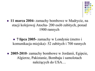  11 marca 2004- zamachy bombowe w Madrycie, na
stacji kolejowej Atocha- 200 osób zabitych, ponad
1900 rannych
 7 lipca 2005- zamachy w Londynie (metro i
komunikacja miejska)- 52 zabitych i 700 rannych
 2005-2010- zamachy bombowe w Jordanii, Egipcie,
Algierze, Pakistanie, Bombaju i samolotach
należących do USA…
 
