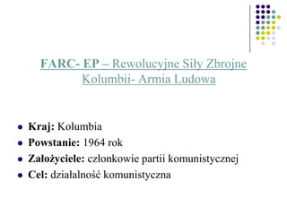 FARC- EP – Rewolucyjne Siły Zbrojne
Kolumbii- Armia Ludowa
 Kraj: Kolumbia
 Powstanie: 1964 rok
 Założyciele: członkowie partii komunistycznej
 Cel: działalność komunistyczna
 