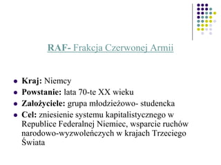 RAF- Frakcja Czerwonej Armii
 Kraj: Niemcy
 Powstanie: lata 70-te XX wieku
 Założyciele: grupa młodzieżowo- studencka
 Cel: zniesienie systemu kapitalistycznego w
Republice Federalnej Niemiec, wsparcie ruchów
narodowo-wyzwoleńczych w krajach Trzeciego
Świata
 