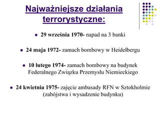 Najważniejsze działania
terrorystyczne:
 29 września 1970- napad na 3 banki
 24 maja 1972- zamach bombowy w Heidelbergu
 10 lutego 1974- zamach bombowy na budynek
Federalnego Związku Przemysłu Niemieckiego
 24 kwietnia 1975- zajęcie ambasady RFN w Sztokholmie
(zabójstwa i wysadzenie budynku)
 