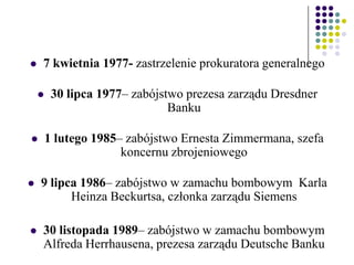  7 kwietnia 1977- zastrzelenie prokuratora generalnego
 30 lipca 1977– zabójstwo prezesa zarządu Dresdner
Banku
 1 lutego 1985– zabójstwo Ernesta Zimmermana, szefa
koncernu zbrojeniowego
 9 lipca 1986– zabójstwo w zamachu bombowym Karla
Heinza Beckurtsa, członka zarządu Siemens
 30 listopada 1989– zabójstwo w zamachu bombowym
Alfreda Herrhausena, prezesa zarządu Deutsche Banku
 