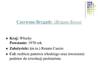 Czerwone Brygady (Brigate Rosse)
 Kraj: Włochy
Powstanie: 1970 rok
 Założyciele: (m.in.) Renato Curcio
 Cel: rozbicie państwa włoskiego oraz stworzenie
podstaw do rewolucji proletariatu
 
