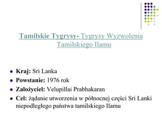Tamilskie Tygrysy- Tygrysy Wyzwolenia
Tamilskiego Ilamu
 Kraj: Sri Lanka
 Powstanie: 1976 rok
 Założyciel: Velupillai Prabhakaran
 Cel: żądanie utworzenia w północnej części Sri Lanki
niepodległego państwa tamilskiego Ilamu
 
