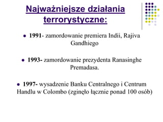 Najważniejsze działania
terrorystyczne:
 1991- zamordowanie premiera Indii, Rajiva
Gandhiego
 1993- zamordowanie prezydenta Ranasinghe
Premadasa.
 1997- wysadzenie Banku Centralnego i Centrum
Handlu w Colombo (zginęło łącznie ponad 100 osób)
 