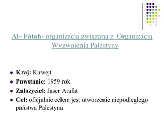 Al- Fatah- organizacja związana z Organizacją
Wyzwolenia Palestyny
 Kraj: Kuwejt
 Powstanie: 1959 rok
 Założyciel: Jaser Arafat
 Cel: oficjalnie celem jest utworzenie niepodległego
państwa Palestyna
 