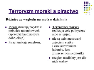 Terroryzm morski a piractwo
 Terroryści morscy
realizują cele polityczne
albo religijne.
 nie są zainteresowani
zajęciem statku
i zawłaszczeniem
ładunku, lecz
zniszczeniem jednostki
 rozgłos medialny jest dla
nich ważny
Różnice ze względu na motyw działania
 Piraci działają zwykle z
pobudek rabunkowych
(sprzedaż kradzionych
dóbr, okup)
 Piraci unikają rozgłosu,
 